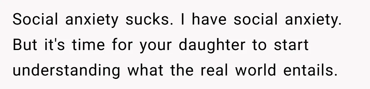 Social anxiety sucks. I have social anxiety. But it's time for your daughter to start understanding what the real world entails.