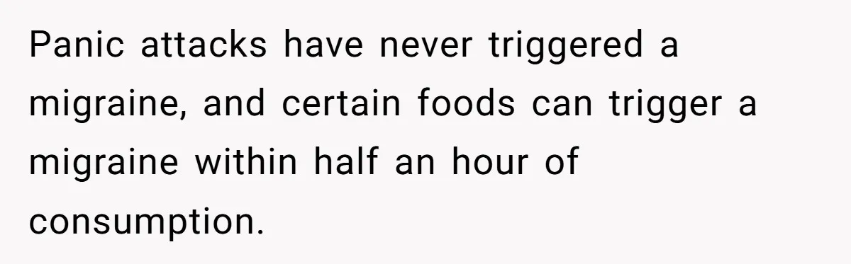 Panic attacks have never triggered a migraine, and certain foods can trigger a migraine within half an hour of consumption.