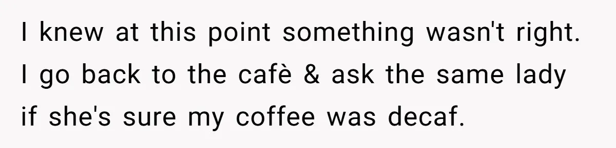 I knew at this point something wasn't right. I go back to the cafè & ask the same lady if she's sure my coffee was decaf.