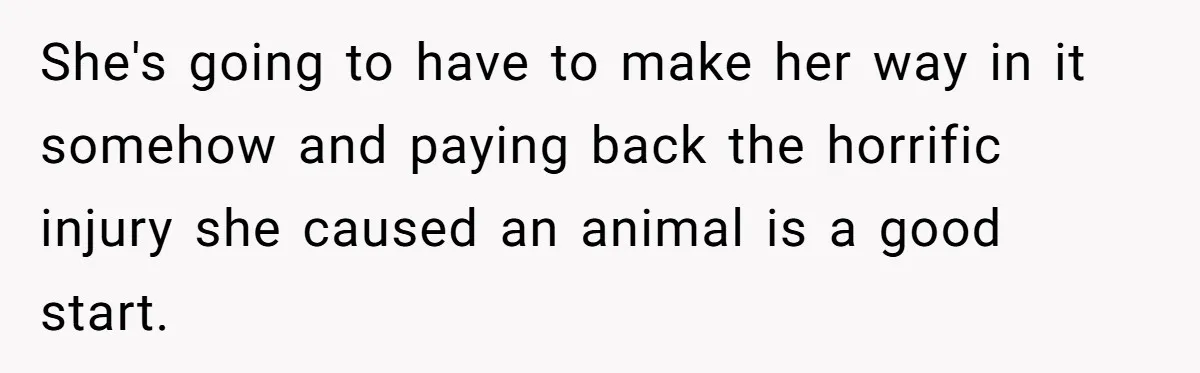 She's going to have to make her way in it somehow and paying back the horrific injury she caused an animal is a good start.