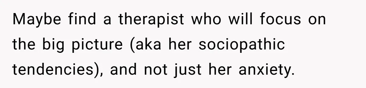 Maybe find a therapist who will focus on the big picture (aka her sociopathic tendencies), and not just her anxiety.