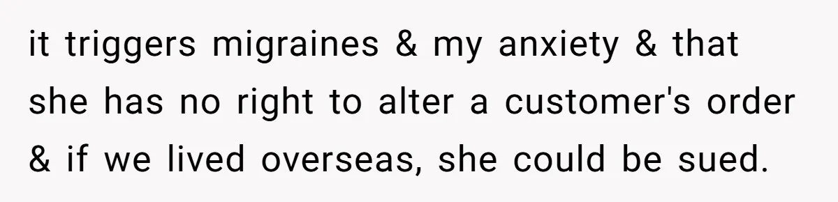 it triggers migraines & my anxiety & that she has no right to alter a customer's order & if we lived overseas, she could be sued.