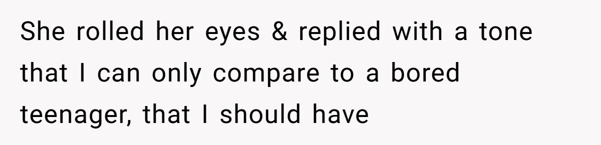 She rolled her eyes & replied with a tone that I can only compare to a bored teenager, that I should have