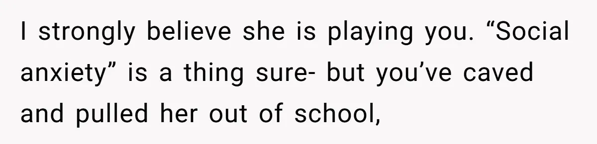 I strongly believe she is playing you. “Social anxiety” is a thing sure- but you’ve caved and pulled her out of school,