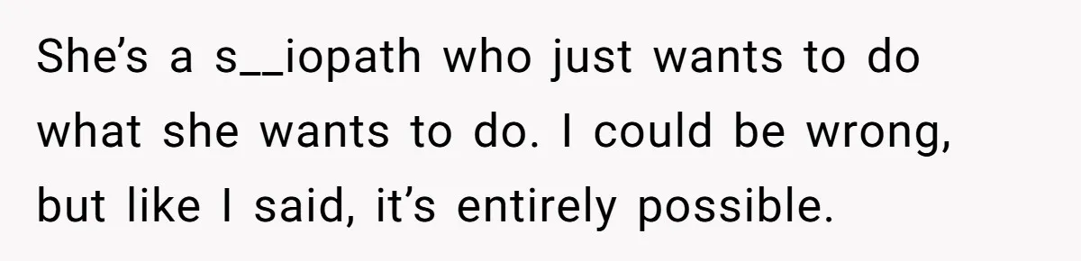 She’s a s__iopath who just wants to do what she wants to do. I could be wrong, but like I said, it’s entirely possible.