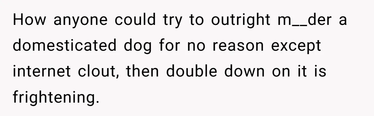 How anyone could try to outright m__der a domesticated dog for no reason except internet clout, then double down on it is frightening.