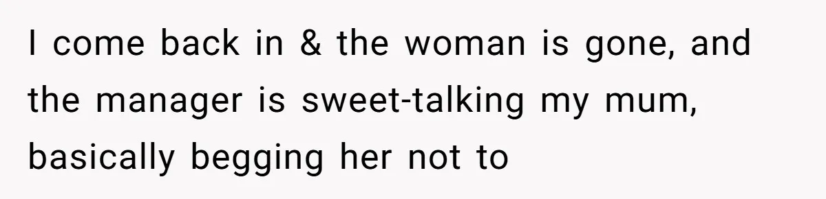 I come back in & the woman is gone, and the manager is sweet-talking my mum, basically begging her not to
