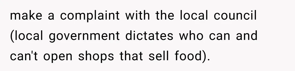 make a complaint with the local council (local government dictates who can and can't open shops that sell food).