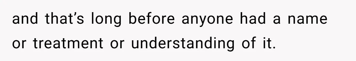 and that’s long before anyone had a name or treatment or understanding of it.