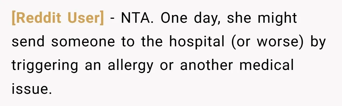 [Reddit User] − NTA. One day, she might send someone to the hospital (or worse) by triggering an allergy or another medical issue.