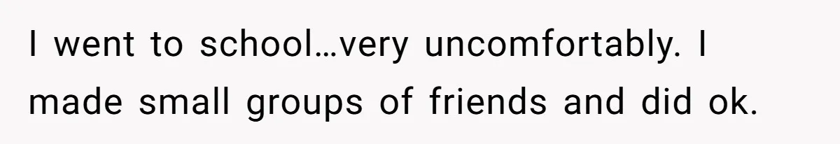 I went to school…very uncomfortably. I made small groups of friends and did ok.