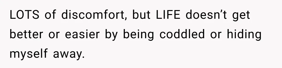 LOTS of discomfort, but LIFE doesn’t get better or easier by being coddled or hiding myself away.
