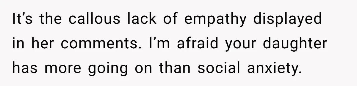 It’s the callous lack of empathy displayed in her comments. I’m afraid your daughter has more going on than social anxiety.