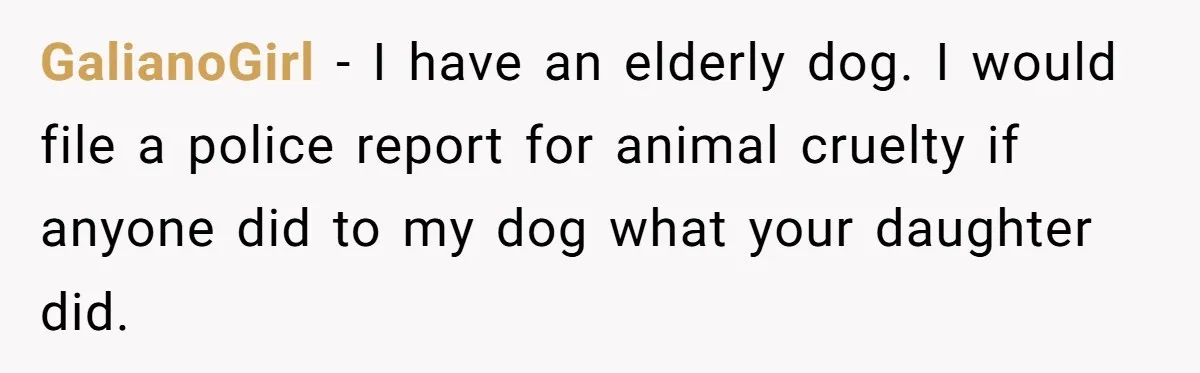 GalianoGirl − I have an elderly dog. I would file a police report for animal cruelty if anyone did to my dog what your daughter did.