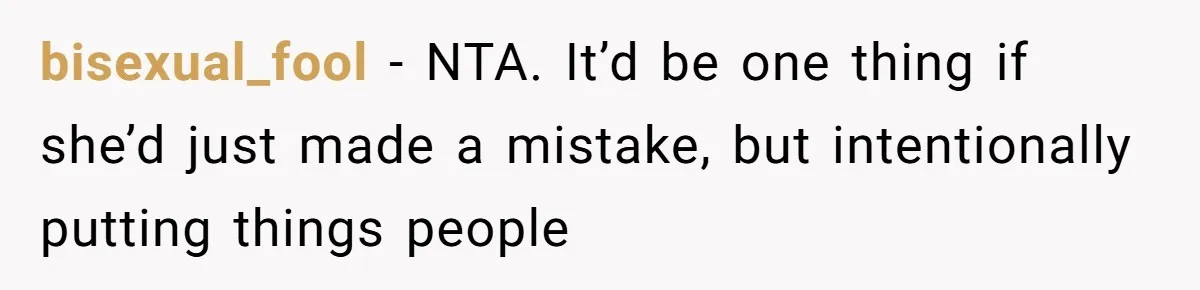 bisexual_fool − NTA. It’d be one thing if she’d just made a mistake, but intentionally putting things people
