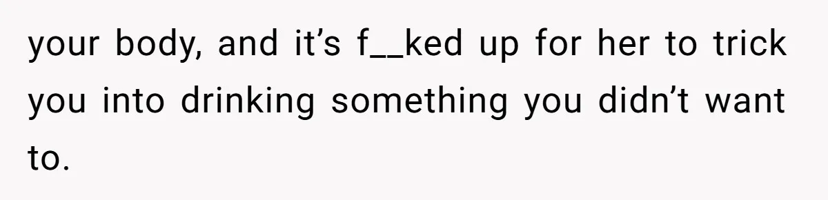your body, and it’s f__ked up for her to trick you into drinking something you didn’t want to.