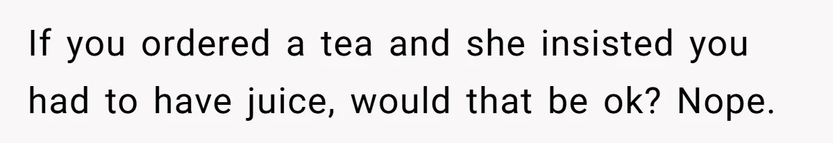 If you ordered a tea and she insisted you had to have juice, would that be ok? Nope.
