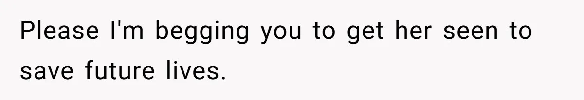 Please I'm begging you to get her seen to save future lives.
