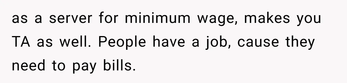 as a server for minimum wage, makes you TA as well. People have a job, cause they need to pay bills.