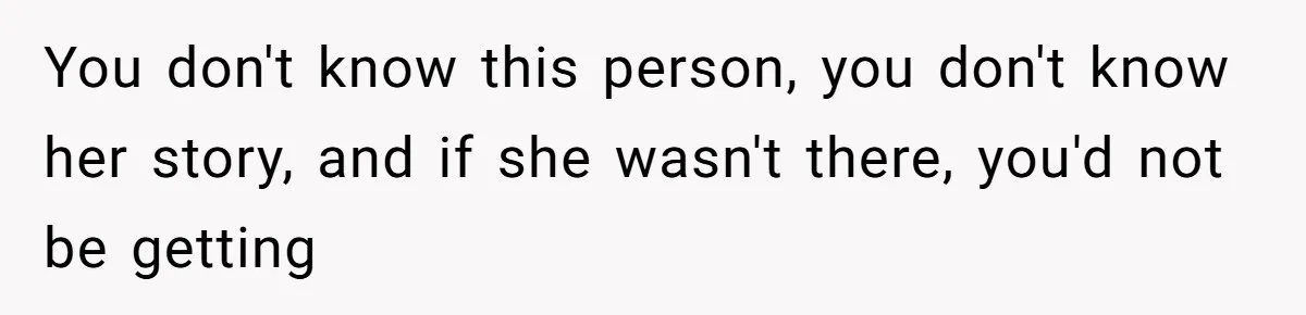 You don't know this person, you don't know her story, and if she wasn't there, you'd not be getting
