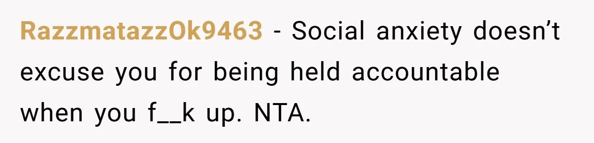 RazzmatazzOk9463 − Social anxiety doesn’t excuse you for being held accountable when you f__k up. NTA.