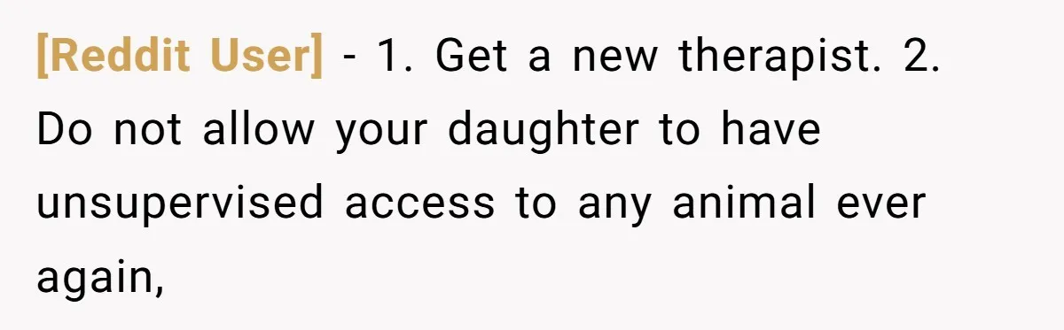 [Reddit User] − 1. Get a new therapist. 2. Do not allow your daughter to have unsupervised access to any animal ever again,