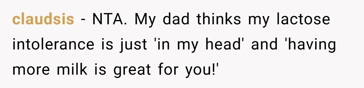 claudsis − NTA. My dad thinks my lactose intolerance is just 'in my head' and 'having more milk is great for you!'