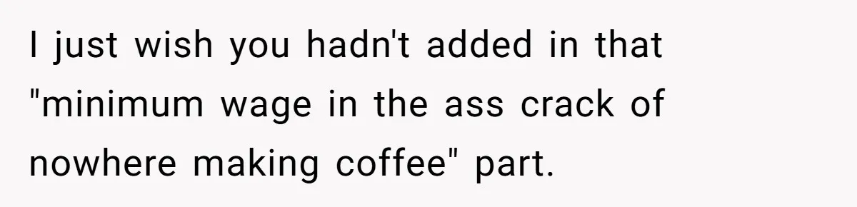 I just wish you hadn't added in that "minimum wage in the ass crack of nowhere making coffee" part.