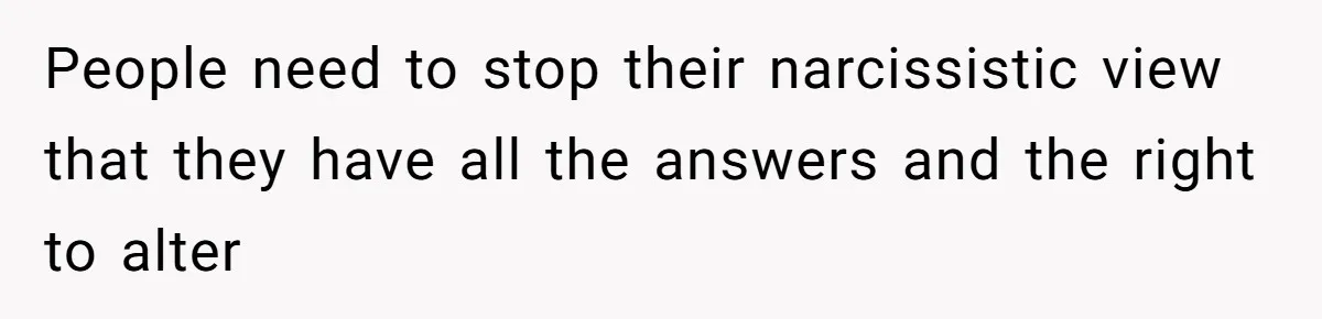 People need to stop their narcissistic view that they have all the answers and the right to alter