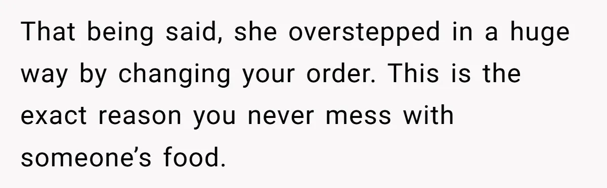 That being said, she overstepped in a huge way by changing your order. This is the exact reason you never mess with someone’s food.