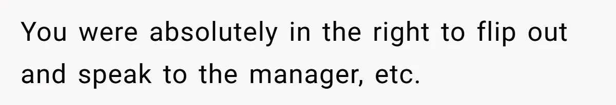You were absolutely in the right to flip out and speak to the manager, etc.