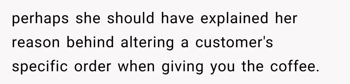perhaps she should have explained her reason behind altering a customer's specific order when giving you the coffee.