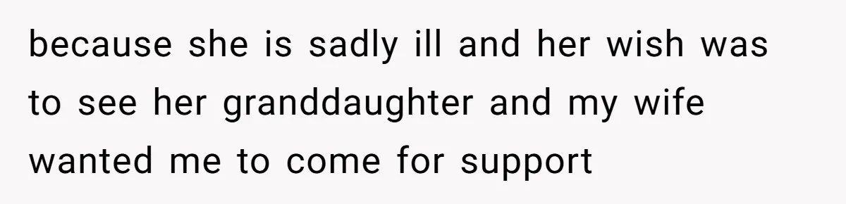 because she is sadly ill and her wish was to see her granddaughter and my wife wanted me to come for support