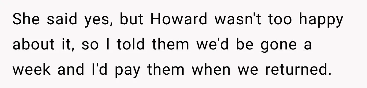 She said yes, but Howard wasn't too happy about it, so I told them we'd be gone a week and I'd pay them when we returned.