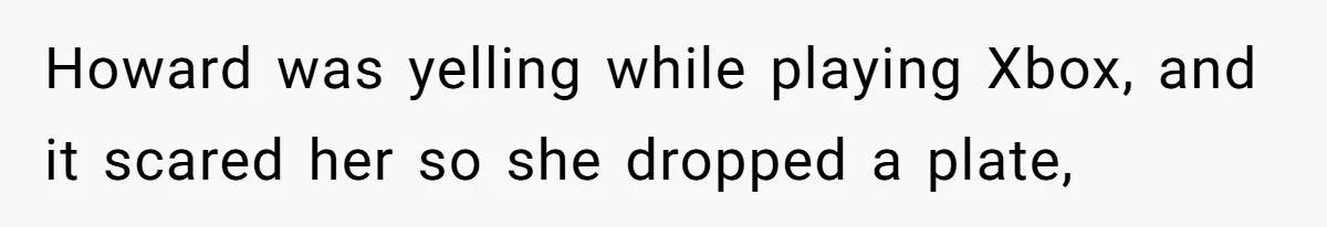 Howard was yelling while playing Xbox, and it scared her so she dropped a plate,