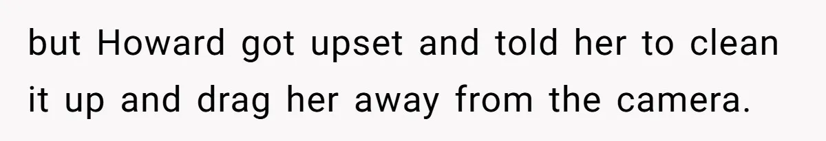 but Howard got upset and told her to clean it up and drag her away from the camera.