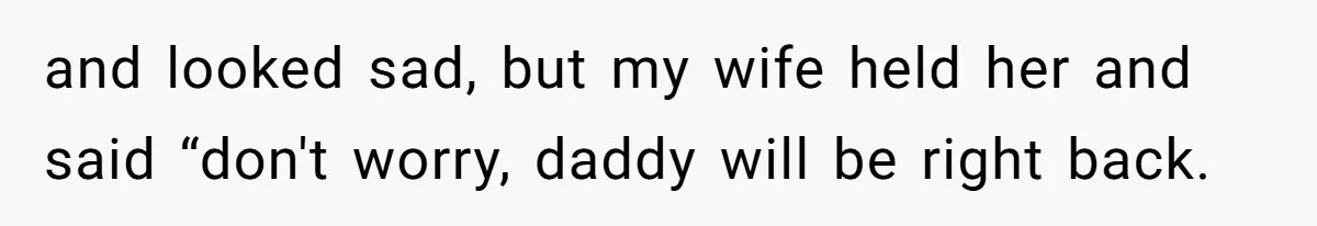 and looked sad, but my wife held her and said “don't worry, daddy will be right back.