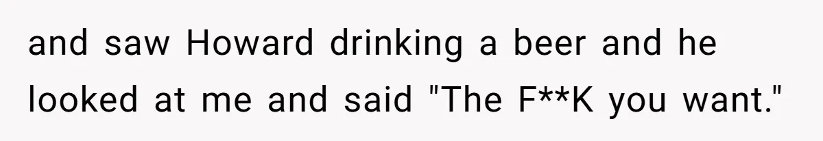 and saw Howard drinking a beer and he looked at me and said "The F**K you want."