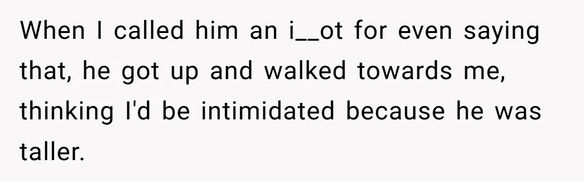 When I called him an i__ot for even saying that, he got up and walked towards me, thinking I'd be intimidated because he was taller.