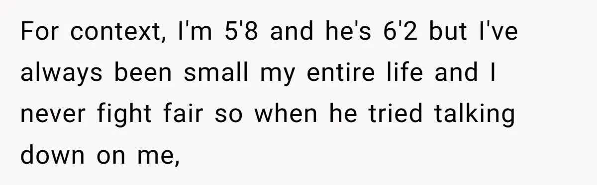 For context, I'm 5'8 and he's 6'2 but I've always been small my entire life and I never fight fair so when he tried talking down on me,