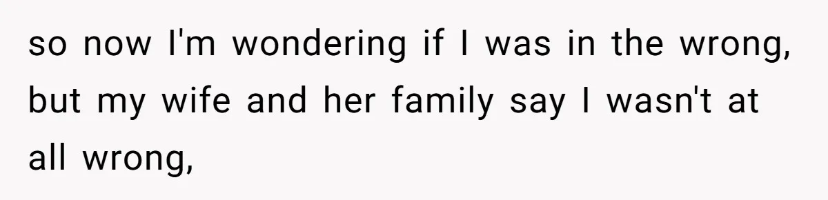 so now I'm wondering if I was in the wrong, but my wife and her family say I wasn't at all wrong,