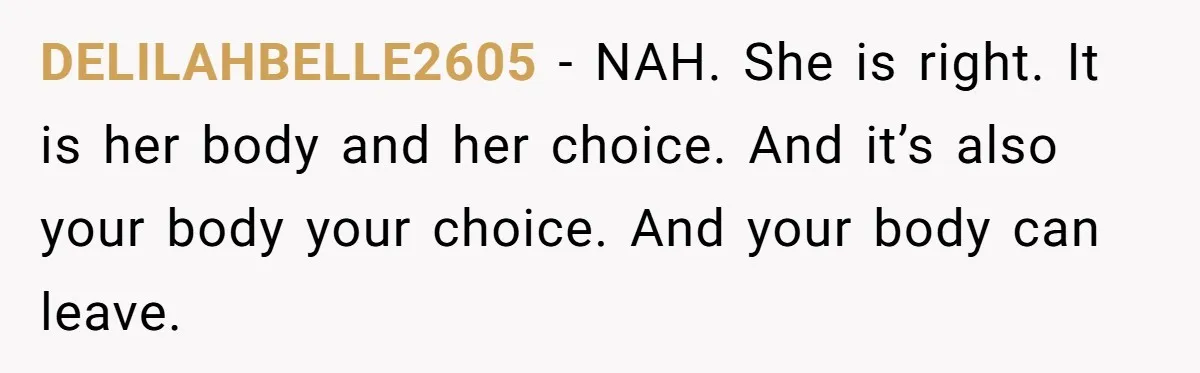Man Considers Ending Engagement After Girlfriend Insists On Becoming Surrogate For Her Sister DELILAHBELLE2605 − NAH. She is right. It is her body and her choice. And it’s also your body your choice. And your body can leave.
