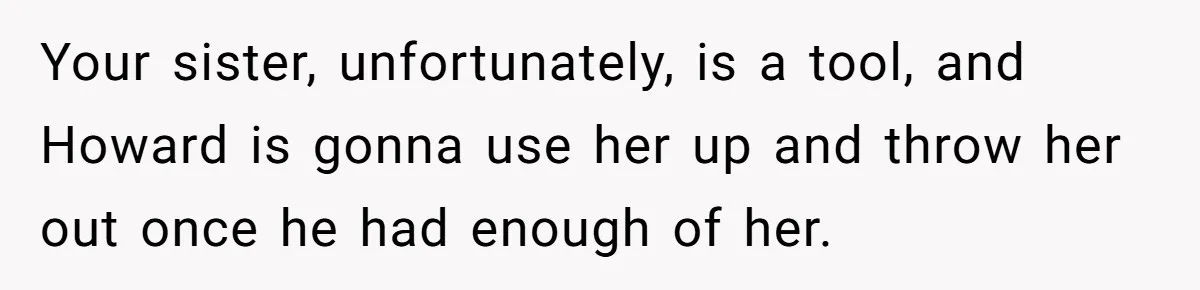 Your sister, unfortunately, is a tool, and Howard is gonna use her up and throw her out once he had enough of her.