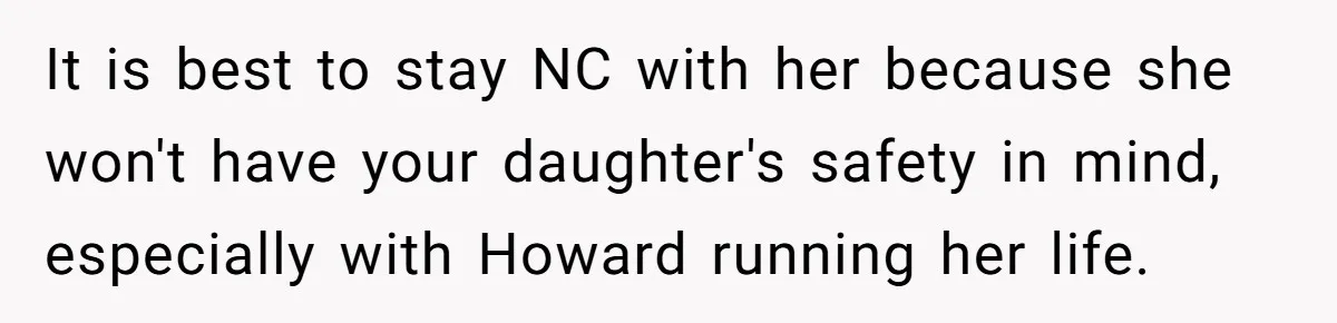 It is best to stay NC with her because she won't have your daughter's safety in mind, especially with Howard running her life.