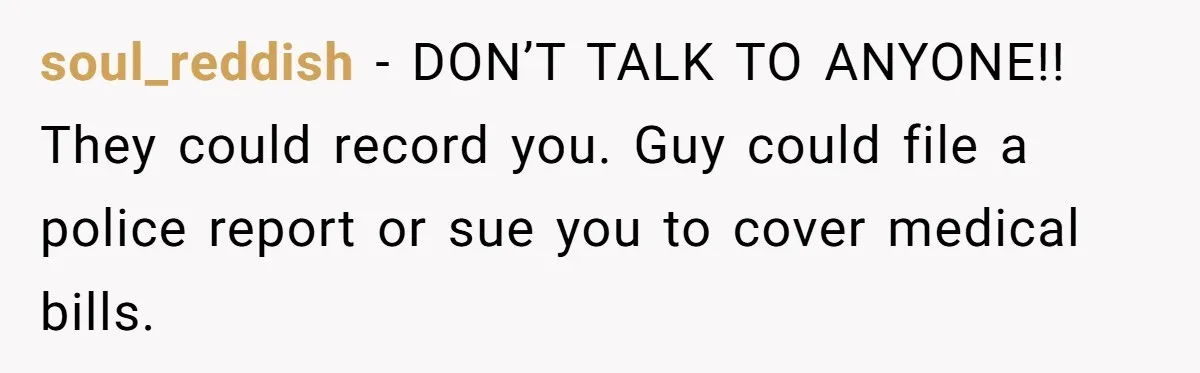 soul_reddish − DON’T TALK TO ANYONE!! They could record you. Guy could file a police report or sue you to cover medical bills.