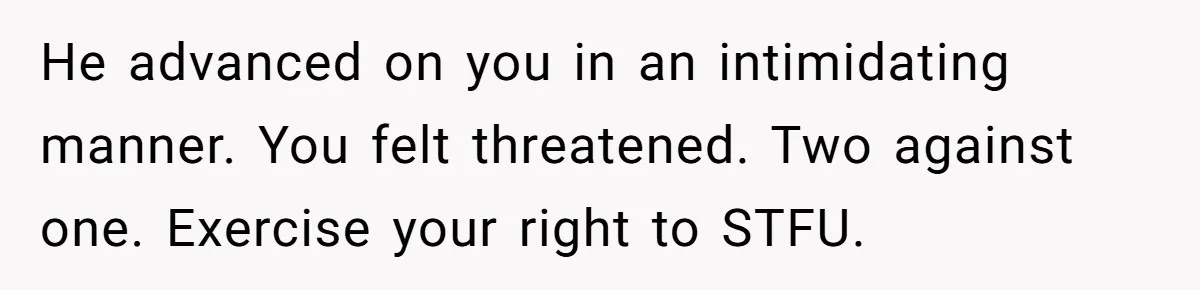 He advanced on you in an intimidating manner. You felt threatened. Two against one. Exercise your right to STFU.