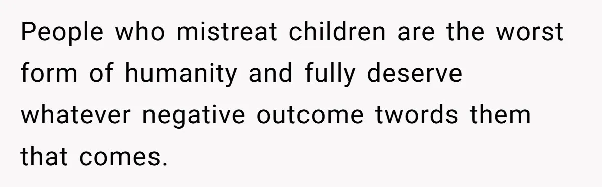 People who mistreat children are the worst form of humanity and fully deserve whatever negative outcome twords them that comes.