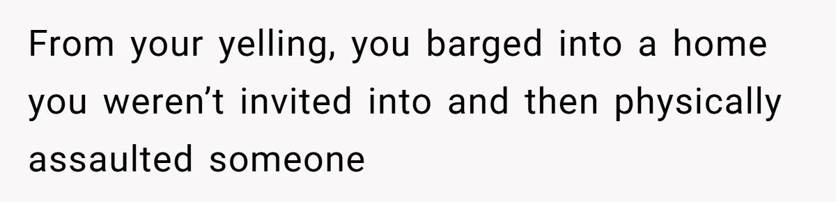 From your yelling, you barged into a home you weren’t invited into and then physically assaulted someone