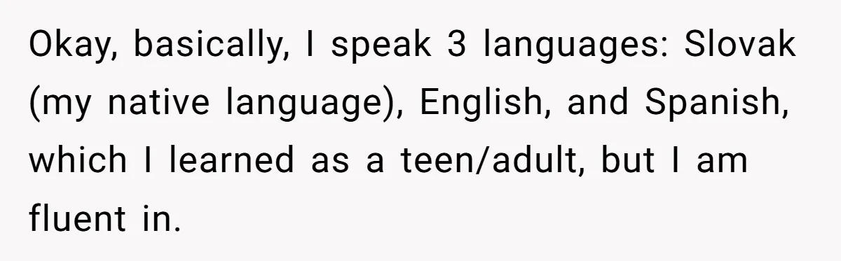 Okay, basically, I speak 3 languages: Slovak (my native language), English, and Spanish, which I learned as a teen/adult, but I am fluent in.
