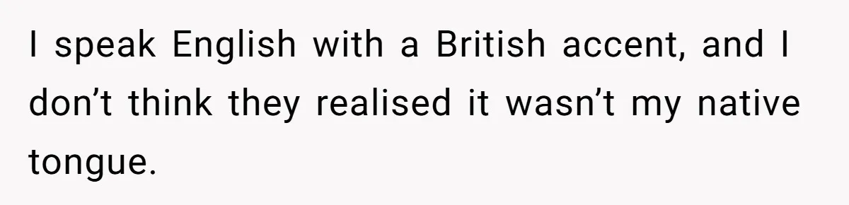 I speak English with a British accent, and I don’t think they realised it wasn’t my native tongue.